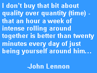 Text Box: I dont buy that bit about quality over quantity (time) - that an hour a week of intense rolling around together is better than twenty minutes every day of just being yourself around him-John Lennon